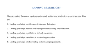 LANDING GEAR HEIGHT
There are mainly five design requirements in which landing gear height plays an important role. They
are:
1. Landing gear height provides aircraft clearance during taxi.
2. Landing gear height provides rear fuselage clearance during take-off rotation.
3. Landing gear height contributes to tip-back prevention.
4. Landing gear height contributes to overturning prevention.
5. Landing gear height satisfies loading and unloading requirements.
 