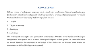 CONCLUSION
Different systems of landing gears are present out of which few are obsolete now. At an early age landing gear
development went on from two wheels only which later on scattered to various wheels arrangement. For General
Aviation industries now a day’s only the following system is in use:
1. Tail-gear
2. Tricycle or nose-gear
3. Quadricycle
4. Multi-bogey
99% of the aircraft are using the same system which is shown above. Out of the above-shown list, the Nose gear
arrangement is more popular due to its added advantage as compared to other systems. Off course here comes
the weight parameter also depending on the weight of the aircraft and the available space system the
arrangement can shift to Multi bogey system as well
 