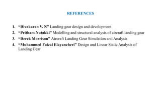 REFERENCES
1. “Divakaran V. N” Landing gear design and development
2. “Pritham Nutakki” Modelling and structural analysis of aircraft landing gear
3. “Derek Morrison” Aircraft Landing Gear Simulation and Analysis
4. “Muhammed Faizal Elayancheri” Design and Linear Static Analysis of
Landing Gear
 