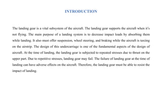 INTRODUCTION
The landing gear is a vital subsystem of the aircraft. The landing gear supports the aircraft when it’s
not flying. The main purpose of a landing system is to decrease impact loads by absorbing them
while landing. It also must offer suspension, wheel steering, and braking while the aircraft is taxiing
on the airstrip. The design of this undercarriage is one of the fundamental aspects of the design of
aircraft. At the time of landing, the landing gear is subjected to repeated stresses due to thrust on the
upper part. Due to repetitive stresses, landing gear may fail. The failure of landing gear at the time of
landing can have adverse effects on the aircraft. Therefore, the landing gear must be able to resist the
impact of landing.
 
