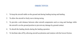OBJECTIVES
1. To keep the aircraft stable on the ground and during loading taxiing and landing.
2. To allow the aircraft to freely move during taxing.
3. To provide a safe distance between other aircraft components such as wing and fuselage while
the aircraft is on the ground position to prevent any damage by ground contact.
4. To absorb the landing shocks during the landing operation
5. To facilitate take-off by allowing aircraft acceleration and rotation with the lowest friction.
 