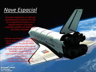 Nave Espacial
Una nave espacial es un vehículo
diseñado para funcionar más allá
 de la superficie terrestre, en el
   espacio exterior. Las naves
espaciales pueden ser robóticas o
      bien estar tripuladas.


Cohete ruso Protón-K despegando
 con el módulo Zvezda para la ISS
  (Baikonur, 12 de julio de 2000).
 Dado el escaso desarrollo real de
las naves espaciales, gran parte de
       las ideas y desarrollos se
 encuentran todavía en el ámbito
              de la ciencia
     ficción, especialmente en la
    llamada ciencia ficción dura.
 
