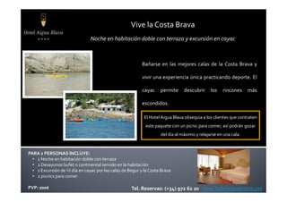 Vive la Costa Brava
Bañarse en las mejores calas de la Costa Brava y
vivir una experiencia única practicando deporte. El
cayac permite descubrir los rincones más
escondidos.
Noche en habitación doble con terraza y excursión en cayac
PARA 2 PERSONAS INCLUYE:
• 1 Noche en habitación doble con terraza
• 2 Desayunos bufet o continental servido en la habitación
• 1 Excursión de ½ día en cayac por las calas de Begur y la Costa Brava
• 2 picnics para comer
PVP: 200€ Tel. Reservas: (+34) 972 62 20 www.hotelaiguablava.cat
escondidos.
El Hotel Aigua Blava obsequia a los clientes que contraten
este paquete con un picnic para comer, así podrán gozar
del día al máximo y relajarse en una cala.
 