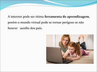 A internet pode ser ótima ferramenta de aprendizagem,
porém o mundo virtual pode se tornar perigoso se não
houver auxílio dos pais.
 