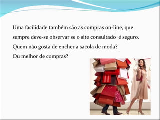 Uma facilidade também são as compras on-line, que
sempre deve-se observar se o site consultado é seguro.
Quem não gosta de encher a sacola de moda?
Ou melhor de compras?
 