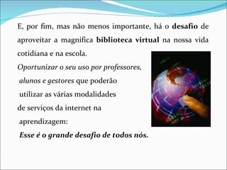 E, por fim, mas não menos importante, há o desafio de
aproveitar a magnífica biblioteca virtual na nossa vida
cotidiana e na escola.
Oportunizar o seu uso por professores,
alunos e gestores que poderão
utilizar as várias modalidades
de serviços da internet na
aprendizagem:
Esse é o grande desafio de todos nós.
 