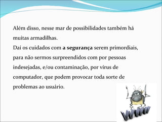 Além disso, nesse mar de possibilidades também há
muitas armadilhas.
Daí os cuidados com a segurança serem primordiais,
para não sermos surpreendidos com por pessoas
indesejadas, e/ou contaminação, por vírus de
computador, que podem provocar toda sorte de
problemas ao usuário.
 