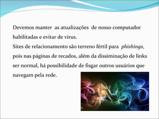 Devemos manter as atualizações de nosso computador
habilitadas e evitar de vírus.
Sites de relacionamento são terreno fértil para phishings,
pois nas páginas de recados, além da dissiminação de links
ser normal, há possibilidade de fisgar outros usuários que
navegam pela rede.
 