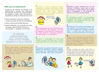 10 DICAS
IMPORTANTES
PRA VOCÊ FAZER
BONITO A SUA PARTE
1.
Ensine seus filhos a desconfiarem da
identidade e das intenções das pessoas
que eles conhecem na Internet: uma
amiguinha de 13 anos pode, na verdade,
ser um homem de 45!!
Lembre-se de orientar as crianças e os
adolescentes a navegar com segurança,
pois eles têm direito a um desenvolvimen-
to saudável e estão mais vulneráveis a
situações de perigo na Internet, tais como:
2.
Instrua-os a nunca divulgarem dados
pessoais na Internet, como nome, ende-
reço, telefone, e-mail e fotos. Recomende
também que eles usem apelidos
(nicknames). Essa é a versão moderna do
“nunca fale com estranhos”.
3.
Fique atento para que seus filhos não mar-
quem encontros com pessoas que eles
conheceram na Internet sem a sua permis-
são. Caso permita o encontro, marque-o
em local público e os acompanhe.
4.
Mantenha o computador em uma área
comum da casa, de forma que a família
possa participar do uso feito pelas crianças.
5.
Acompanhe-os quando utilizarem compu-
tadores de bibliotecas, lugares públicos,
lan houses, etc. Aproveite para navegar
junto e aprender mais sobre a Internet.
6.
Estabeleça regras razoáveis de uso da
Internet, indicando quais são os sites
apropriados e quanto tempo eles podem
usar o computador. E não esqueça de
explicar os motivos destas regras!
7.
Se necessário, instale no computador
programas que filtrem e bloqueiem sites
suspeitos, mas lembre-se que isso não
substitui a sua presença.
8.
Estimule-os a lhe contar se passaram por
algo suspeito ou constrangedor na Internet,
mas não se esqueça de respeitar a privaci-
dade e o direito que seus filhos têm de
manter conversas particulares com amigos.
9.
Manter a comunicação com seus filhos é
fundamental, evite moralismos. A con-
versa sincera entre pais e filhos, inclusive
sobre a sexualidade, é a melhor arma
para enfrentar os perigos da pedofilia na
Internet e muitos outros.
10.
Planeje horários de lazer, para toda a
família, que sejam longe da televisão e do
computador, tais como jogos e passeios.
É importante mostrar a eles que existem
outras formas de diversão muito sadias.
Mãe, pai ou responsável:
serem expostos a sites de violência,
racismo e outras formas de intolerância;
serem vítimas de fraudes diversas;
serem seduzidos, por pessoas mal-inten-
cionadas, para contatos sexuais ou
pornografia: a “pedofilia na Internet”.
ZzZzZzZz...
 
