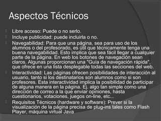 Aspectos Técnicos
 Libre acceso: Puede o no serlo.
 Incluye publicidad: puede incluirla o no.
 Navegabilidad: Para que una página, sea para uso de los
alumnos o del profesorado, es útil que técnicamente tenga una
buena navegabilidad. Esto implica que sea fácil llegar a cualquier
parte de la página. En web los botones de navegación sean
claros. Algunas proporcionan una "Guía de navegación rápida",
que ofrece en una lista desplegable todas las secciones del web.
 Interactividad: Las páginas ofrecen posibilidades de interacción al
usuario, tanto si los destinatarios son alumnos como si son
profesores. Esta interactividad implica la posibilidad de participar
de alguna manera en la página. Ej. algo tan simple como una
dirección de correo a la que enviar opiniones, hasta
cuestionarios, votaciones, juegos on-line, etc...
 Requisitos Técnicos (hardware y software): Prever si la
visualización de la página precisa de plug-ins tales como Flash
Player, máquina virtual Java
 