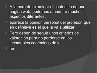  A la hora de examinar el contenido de una
página web, podemos atender a muchos
aspectos diferentes.
 aparece la opinión personal del profesor, que
en definitiva es el que la va a utilizar.
 Pero deben de seguir unos criterios de
valoración para no perderse en los
incontables contenidos de la
 red.
 