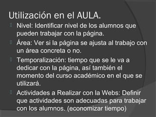 Utilización en el AULA.
 Nivel: Identificar nivel de los alumnos que
pueden trabajar con la página.
 Área: Ver si la página se ajusta al trabajo con
un área concreta o no.
 Temporalización: tiempo que se le va a
dedicar con la página, así también el
momento del curso académico en el que se
utilizará.
 Actividades a Realizar con la Webs: Definir
que actividades son adecuadas para trabajar
con los alumnos. (economizar tiempo)
 