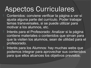 Aspectos Curriculares
 Contenidos: conviene verificar la página a ver si
ajusta alguna parte del currículo. Poder trabajar
temas transversales, si se puede utilizar para
motivar a los alumnos, etc.
 Interés para el Profesorado: Analizar si la página
contiene materiales o contenidos que sirvan para
que la visiten los alumnos, sean de utilidad para el
profesorado.
 Interés para los Alumnos: hay muchas webs que
podemos integrar para aprovechar sus contenidos
para que ellos alcances los objetivos previstos.
 