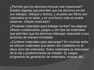  ¿Permite que los alumnos incluyan sus creaciones?
Existen páginas que permiten que los alumnos envíen
sus trabajos (dibujos y textos), y al pasar por filtros son
colocados en la webs, y en una futura vista se puede
observar. (Objeto motivador)
 ¿Presenta materiales para trabajar on-line? las páginas
ofrecen cuestionarios, juegos u otro tipo de materiales
que permiten que los alumnos obtengan respuesta a sus
acciones de manera inmediata.
 ¿Contiene materiales para descargar? En muchas webs,
se ofrecen materiales que deben ser instalados en el
disco duro del ordenador. Estos materiales se descargan
de la red y posteriormente se instalan. Ej. juegos,
programas de generación de materiales, música, etc...
 