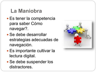 La Maniobra
 Es tener la competencia
para saber Cómo
navegar?.
 Se debe desarrollar
estrategias adecuadas de
navegación.
 Es importante cultivar la
lectura digital.
 Se debe suspender los
distractores.
 