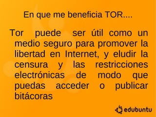 En que me beneficia TOR.... Tor  puede  ser útil como un medio seguro para promover la libertad en Internet, y eludir la censura y las restricciones electrónicas de modo que puedas acceder o publicar bitácoras 