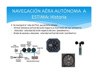 2. Se incorporó el tubo de Pitot, que permite obtener
* Altitud: distancia vertical del avión respecto al nivel medio del mar (altímetro)
* Velocidad : velocidad del avión respecto del aire (anemómetro.)
* Grado de ascenso o descenso: velocidad vertical del avión (variómetro.)
NAVEGACIÓN AÉRA AUTÓNOMA A
ESTIMA: Historia
 