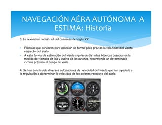 3. La revolución industrial del comienzo del siglo XX
* Fábricas que sirvieron para apreciar de forma poco precisa la velocidad del viento
respecto del suelo.
* A esta forma de estimación del viento siguieron distintas técnicas basadas en la
medida de tiempos de ida y vuelta de los aviones, recorriendo un determinado
círculo próximo al campo de vuelo.
4. Se han construido diversos calculadores de velocidad del viento que han ayudado a
la tripulación a determinar la velocidad de los aviones respecto del suelo.
NAVEGACIÓN AÉRA AUTÓNOMA A
ESTIMA: Historia
 