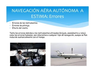 * Errores de los instrumentos.
* Errores de pilotaje.
* Efecto del viento.
Tanto los errores debidos a los instrumentos utilizados (brújula, anemómetro y reloj),
como los errores humanos, son inherentes a cualquier tipo de navegación, aunque se han
reducido sustancialmente con el tiempo.
NAVEGACIÓN AÉRA AUTÓNOMA A
ESTIMA: Errores
 
