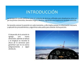 La navegación puede definirse como el conjunto de técnicas utilizadas para desplazarse entre un
par de puntos conocidos, llamados origen y destino, siguiendo una trayectoria también conocida
Se necesita conocer la posición en cada momento, y ello implica poseer la información necesaria
y aplicarle los procedimientos y algoritmos adecuados para obtener dicha posición.
INTRODUCCIÓN
El desarrollo de la aviación le
agrego una nueva
dimensión: además la latitud
y la longitud se necesita la
altura de la aeronave para
garantizar que no se acerca
peligrosamente a algún
obstáculo.
 