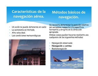 Características de la
navegación aérea.
* Un avión no puede detenerse en vuelo
* La autonomía es limitada.
* Alta velocidad.
* Las condiciones meteorológicas
Métodos básicos de
navegación.
Se necesita determinar la posición relativa
del aeroplano respecto a la superficie
terrestre y dirigirlo en la dirección
apropiada.
Ambas cosas pueden hacerse mediante uno
cualquiera de los siguientes métodos:
* Navegación observada
* Navegación a estima
* Radionavegación
 