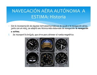 * Con la incorporación de algunos instrumentos básicos de ayuda a la navegación aérea,
junto con un reloj, se adoptó una técnica más elaborada de navegación: la navegación
a estima.
1. Se incorporó la brújula, que sirve para obtener el rumbo magnético
NAVEGACIÓN AÉRA AUTÓNOMA A
ESTIMA: Historia
 