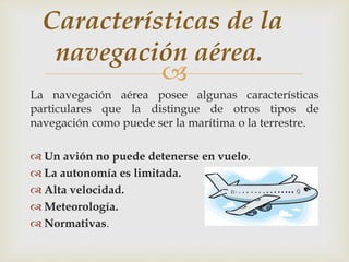 Características de la 
navegación aérea. 
 
La navegación aérea posee algunas características 
particulares que la distingue de otros tipos de 
navegación como puede ser la marítima o la terrestre. 
 Un avión no puede detenerse en vuelo. 
 La autonomía es limitada. 
 Alta velocidad. 
 Meteorología. 
 Normativas. 
 