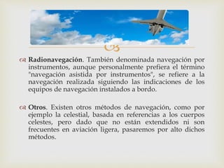  
 Radionavegación. También denominada navegación por 
instrumentos, aunque personalmente prefiera el término 
"navegación asistida por instrumentos", se refiere a la 
navegación realizada siguiendo las indicaciones de los 
equipos de navegación instalados a bordo. 
 Otros. Existen otros métodos de navegación, como por 
ejemplo la celestial, basada en referencias a los cuerpos 
celestes, pero dado que no están extendidos ni son 
frecuentes en aviación ligera, pasaremos por alto dichos 
métodos. 
 
