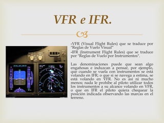 VFR e IFR. 
 
-VFR (Visual Flight Rules) que se traduce por 
"Reglas de Vuelo Visual“ 
-IFR (Instrument Flight Rules) que se traduce 
por "Reglas de Vuelo por Instrumentos". 
Las denominaciones puede que sean algo 
engañosas e induzcan a pensar, por ejemplo, 
que cuando se vuela con instrumentos se está 
volando en IFR; o que si se navega a estima, se 
está volando en VFR. No es así ni mucho 
menos; nada le prohíbe al piloto utilizar todos 
los instrumentos a su alcance volando en VFR, 
o que en IFR el piloto quiera chequear la 
posición indicada observando las marcas en el 
terreno. 
 