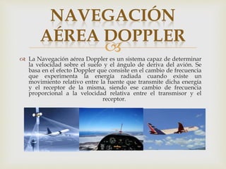 NAVEGACIÓN 
AÉREA DOPPLER 
 
 La Navegación aérea Doppler es un sistema capaz de determinar 
la velocidad sobre el suelo y el ángulo de deriva del avión. Se 
basa en el efecto Doppler que consiste en el cambio de frecuencia 
que experimenta la energía radiada cuando existe un 
movimiento relativo entre la fuente que transmite dicha energía 
y el receptor de la misma, siendo ese cambio de frecuencia 
proporcional a la velocidad relativa entre el transmisor y el 
receptor. 
 