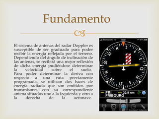 Fundamento 
 
El sistema de antenas del radar Doppler es 
susceptible de ser graduado para poder 
recibir la energía reflejada por el terreno. 
Dependiendo del ángulo de inclinación de 
las antenas, se recibirá una mejor reflexión 
de dicha energía pudiéndose determinar 
la velocidad sobre el suelo. 
Para poder determinar la deriva con 
respecto a una ruta previamente 
programada, se utilizan dos haces de 
energía radiada que son emitidos por 
transmisores con su correspondiente 
antena situados uno a la izquierda y otro a 
la derecha de la aeronave. 
 