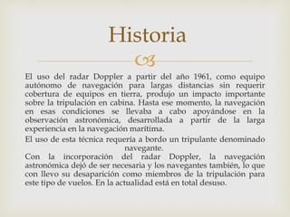 Historia 
 
El uso del radar Doppler a partir del año 1961, como equipo 
autónomo de navegación para largas distancias sin requerir 
cobertura de equipos en tierra, produjo un impacto importante 
sobre la tripulación en cabina. Hasta ese momento, la navegación 
en esas condiciones se llevaba a cabo apoyándose en la 
observación astronómica, desarrollada a partir de la larga 
experiencia en la navegación marítima. 
El uso de esta técnica requería a bordo un tripulante denominado 
navegante. 
Con la incorporación del radar Doppler, la navegación 
astronómica dejó de ser necesaria y los navegantes también, lo que 
con llevo su desaparición como miembros de la tripulación para 
este tipo de vuelos. En la actualidad está en total desuso. 
 