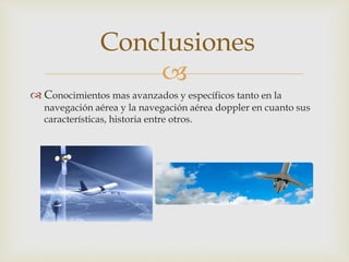 Conclusiones 
 
 Conocimientos mas avanzados y específicos tanto en la 
navegación aérea y la navegación aérea doppler en cuanto sus 
características, historia entre otros. 
