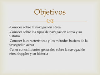 Objetivos 
 
-Conocer sobre la navegación aérea 
-Conocer sobre los tipos de navegación aérea y su 
historia 
-Conocer la características y los métodos básicos de la 
navegación aérea 
-Tener conocimientos generales sobre la navegación 
aérea doppler y su historia 
 