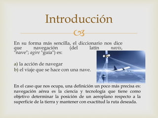 Introducción 
 
En su forma más sencilla, el diccionario nos dice 
que navegación (del latín navis, 
"nave"; agire "guía") es: 
a) la acción de navegar 
b) el viaje que se hace con una nave. 
En el caso que nos ocupa, una definición un poco más precisa es: 
navegación aérea es la ciencia y tecnología que tiene como 
objetivo determinar la posición de un aeroplano respecto a la 
superficie de la tierra y mantener con exactitud la ruta deseada. 
 