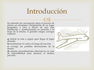 Introducción 
 
Se entiende por navegación aérea el proceso de 
pilotar un aeroplano, dirigiéndolo de un lugar 
geográfico a otro a través de una ruta 
establecida y monitorizando su posición a lo 
largo de la misma. A grandes rasgos, navegar 
requiere: 
a) definir la ruta a seguir para llegar al lugar 
deseado 
b) monitorizar el vuelo a lo largo de esa ruta 
c) corregir las posibles desviaciones de la 
misma 
d) adoptar procedimientos alternativos en caso 
de imposibilidad para alcanzar el destino 
previsto. 
 