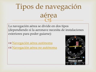 Tipos de navegación 
aérea 
 
La navegación aérea se divide en dos tipos 
(dependiendo si la aeronave necesita de instalaciones 
exteriores para poder guiarse): 
 Navegación aérea autónoma 
 Navegación aérea no autónoma 
 