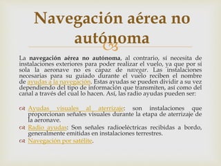 Navegación aérea no 
autónoma 
 
La navegación aérea no autónoma, al contrario, sí necesita de 
instalaciones exteriores para poder realizar el vuelo, ya que por sí 
sola la aeronave no es capaz de navegar. Las instalaciones 
necesarias para su guiado durante el vuelo reciben el nombre 
de ayudas a la navegación. Estas ayudas se pueden dividir a su vez 
dependiendo del tipo de información que transmiten, así como del 
canal a través del cual lo hacen. Así, las radio ayudas pueden ser: 
 Ayudas visuales al aterrizaje: son instalaciones que 
proporcionan señales visuales durante la etapa de aterrizaje de 
la aeronave. 
 Radio ayudas: Son señales radioeléctricas recibidas a bordo, 
generalmente emitidas en instalaciones terrestres. 
 Navegación por satélite. 
 