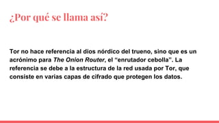¿Por qué se llama así?
Tor no hace referencia al dios nórdico del trueno, sino que es un
acrónimo para The Onion Router, el “enrutador cebolla”. La
referencia se debe a la estructura de la red usada por Tor, que
consiste en varias capas de cifrado que protegen los datos.
 