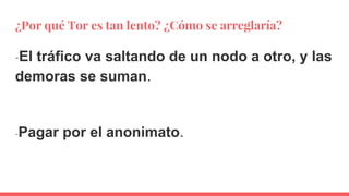 ¿Por qué Tor es tan lento? ¿Cómo se arreglaría?
-El tráfico va saltando de un nodo a otro, y las
demoras se suman.
-Pagar por el anonimato.
 