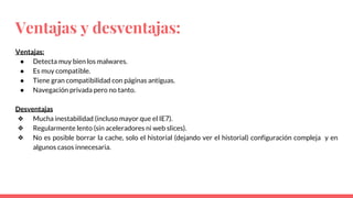 Ventajas y desventajas:
Ventajas:
● Detecta muy bien los malwares.
● Es muy compatible.
● Tiene gran compatibilidad con páginas antiguas.
● Navegación privada pero no tanto.
Desventajas
❖ Mucha inestabilidad (incluso mayor que el IE7).
❖ Regularmente lento (sin aceleradores ni web slices).
❖ No es posible borrar la cache, solo el historial (dejando ver el historial) configuración compleja y en
algunos casos innecesaria.
 