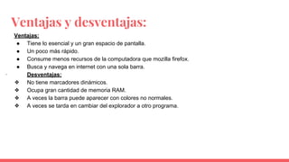 Ventajas y desventajas:
Ventajas:
● Tiene lo esencial y un gran espacio de pantalla.
● Un poco más rápido.
● Consume menos recursos de la computadora que mozilla firefox.
● Busca y navega en internet con una sola barra.
· Desventajas:
❖ No tiene marcadores dinámicos.
❖ Ocupa gran cantidad de memoria RAM.
❖ A veces la barra puede aparecer con colores no normales.
❖ A veces se tarda en cambiar del explorador a otro programa.
 