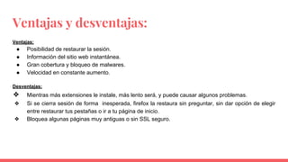 Ventajas y desventajas:
Ventajas:
● Posibilidad de restaurar la sesión.
● Información del sitio web instantánea.
● Gran cobertura y bloqueo de malwares.
● Velocidad en constante aumento.
Desventajas:
❖ Mientras más extensiones le instale, más lento será, y puede causar algunos problemas.
❖ Si se cierra sesión de forma inesperada, firefox la restaura sin preguntar, sin dar opción de elegir
entre restaurar tus pestañas o ir a tu página de inicio.
❖ Bloquea algunas páginas muy antiguas o sin SSL seguro.
 