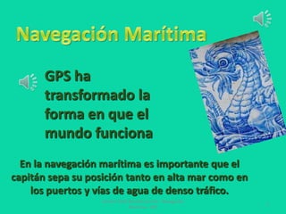 GPS ha
transformado la
forma en que el
mundo funciona
En la navegación marítima es importante que el
capitán sepa su posición tanto en alta mar como en
los puertos y vías de agua de denso tráfico.
Carmen Sofía Saracho Cornet - Navegación
Marítima - GPS

1

 