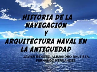 HISTORIA DE LA
NAVEGACIÓN
Y
ARQUITECTURA NAVAL EN
LA ANTIGUEDAD
JAVIER BENÍTEZ, ALEJANDRO BAUTISTA,
FERNANDO HERNÁNDEZ
 