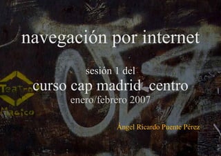 navegación por internet sesión 1 del curso cap madrid  centro enero/febrero 2007 Ángel Ricardo Puente Pérez 