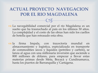 ACTUAL PROYECTO NAVEGACION
POR EL RIO MAGDALENA



 La navegabilidad comercial por el río Magdalena es un
sueño que ha trasnochado al país en los últimos 30 años.
La complejidad y el costo de las obras han sido los cuellos
de botella que han retrasado esta obra.
 la firma Impala, con trayectoria mundial en
almacenamiento y logística, especializada en transporte
de commodities secos y líquidos (petróleo y carbón), se
lanza al agua con una millonaria inversión que asciende a
800 millones de dólares, para empezar a llevar estas
materias primas desde Meta, Boyacá y Cundinamarca,
hasta los puertos de Barranquilla y Cartagena.

 