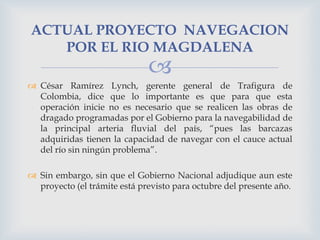 ACTUAL PROYECTO NAVEGACION
POR EL RIO MAGDALENA



 César Ramírez Lynch, gerente general de Trafigura de
Colombia, dice que lo importante es que para que esta
operación inicie no es necesario que se realicen las obras de
dragado programadas por el Gobierno para la navegabilidad de
la principal arteria fluvial del país, “pues las barcazas
adquiridas tienen la capacidad de navegar con el cauce actual
del río sin ningún problema”.
 Sin embargo, sin que el Gobierno Nacional adjudique aun este
proyecto (el trámite está previsto para octubre del presente año.

 