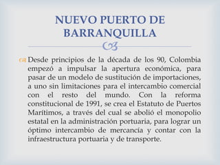 NUEVO PUERTO DE
BARRANQUILLA



 Desde principios de la década de los 90, Colombia
empezó a impulsar la apertura económica, para
pasar de un modelo de sustitución de importaciones,
a uno sin limitaciones para el intercambio comercial
con el resto del mundo. Con la reforma
constitucional de 1991, se crea el Estatuto de Puertos
Marítimos, a través del cual se abolió el monopolio
estatal en la administración portuaria, para lograr un
óptimo intercambio de mercancía y contar con la
infraestructura portuaria y de transporte.

 