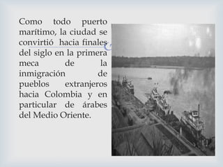 Como todo puerto
marítimo, la ciudad se
convirtió hacia finales
del siglo en la primera
meca
de
la
inmigración
de
pueblos
extranjeros
hacia Colombia y en
particular de árabes
del Medio Oriente.



 